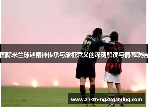 国际米兰球迷精神传承与象征意义的深刻解读与情感联结 国际米兰球迷精神传承与象征意义的深刻解读与情感联结