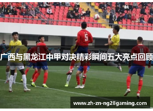 广西与黑龙江中甲对决精彩瞬间五大亮点回顾 广西与黑龙江中甲对决精彩瞬间五大亮点回顾