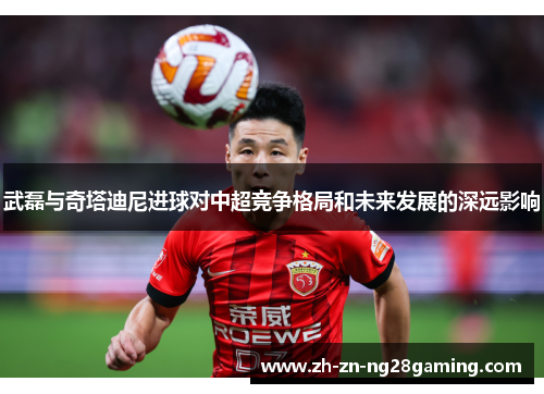 武磊与奇塔迪尼进球对中超竞争格局和未来发展的深远影响