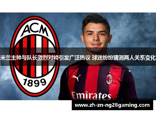 米兰主帅与队长激烈对峙引发广泛热议 球迷纷纷猜测两人关系变化
