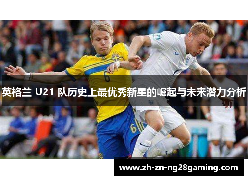 英格兰 U21 队历史上最优秀新星的崛起与未来潜力分析