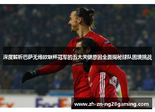 深度解析巴萨无缘欧联杯冠军的五大关键原因全面揭秘球队困境挑战 深度解析巴萨无缘欧联杯冠军的五大关键原因全面揭秘球队困境挑战