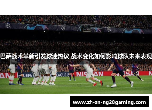巴萨战术革新引发球迷热议 战术变化如何影响球队未来表现
