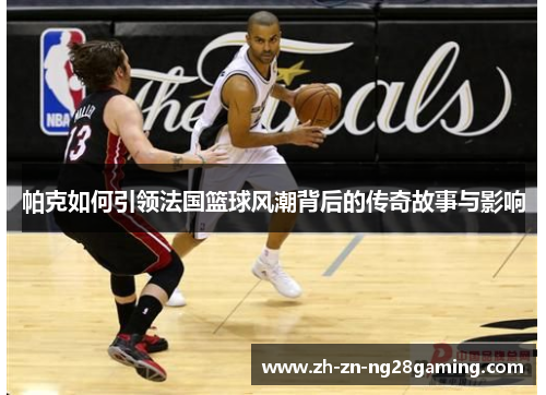 帕克如何引领法国篮球风潮背后的传奇故事与影响