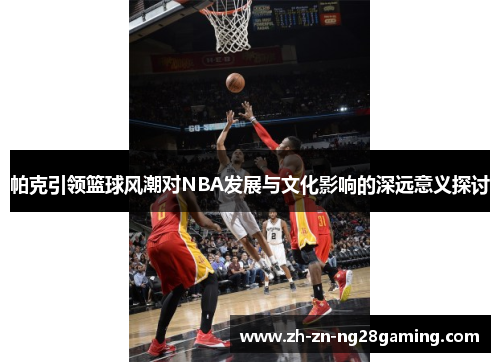 帕克引领篮球风潮对NBA发展与文化影响的深远意义探讨