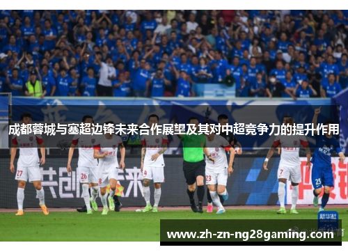 成都蓉城与塞超边锋未来合作展望及其对中超竞争力的提升作用