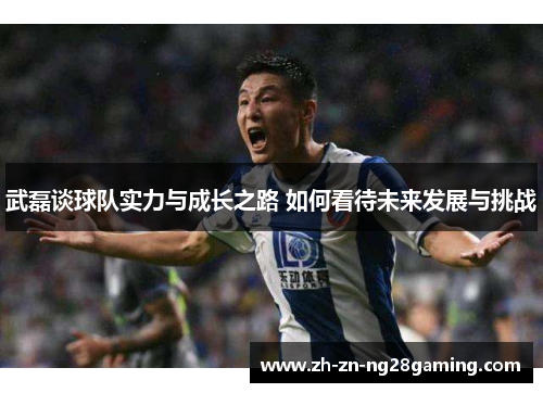 武磊谈球队实力与成长之路 如何看待未来发展与挑战