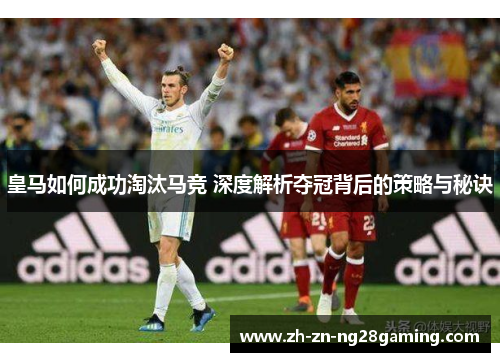 皇马如何成功淘汰马竞 深度解析夺冠背后的策略与秘诀