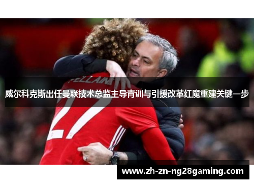 威尔科克斯出任曼联技术总监主导青训与引援改革红魔重建关键一步