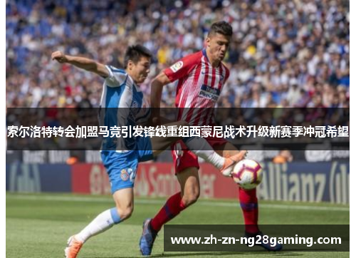 索尔洛特转会加盟马竞引发锋线重组西蒙尼战术升级新赛季冲冠希望