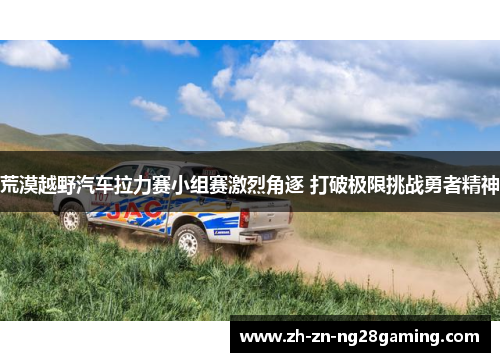 荒漠越野汽车拉力赛小组赛激烈角逐 打破极限挑战勇者精神