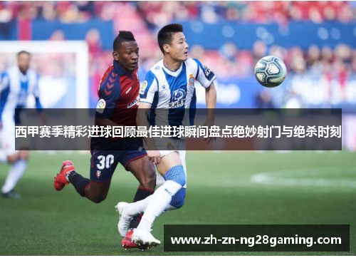 西甲赛季精彩进球回顾最佳进球瞬间盘点绝妙射门与绝杀时刻