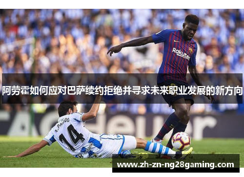 阿劳霍如何应对巴萨续约拒绝并寻求未来职业发展的新方向