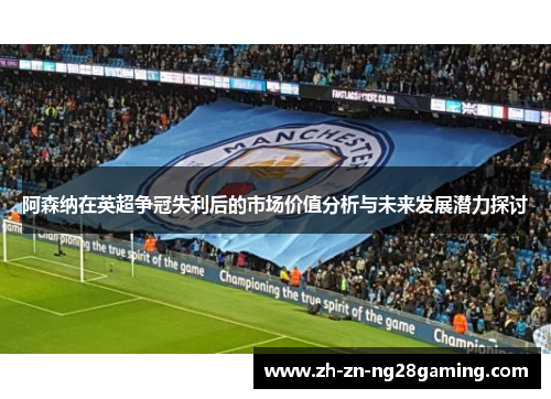 阿森纳在英超争冠失利后的市场价值分析与未来发展潜力探讨